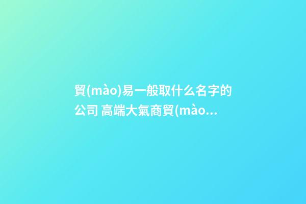 貿(mào)易一般取什么名字的公司 高端大氣商貿(mào)公司名字,起名之家-第1張-公司起名-玄機派
